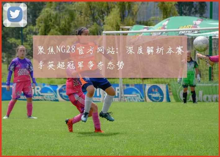 聚焦NG28官方网站：深度解析本赛季英超冠军争夺态势