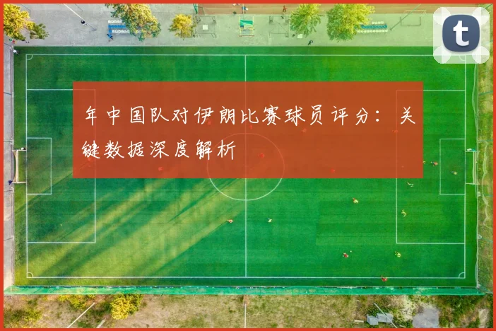 年中国队对伊朗比赛球员评分：关键数据深度解析