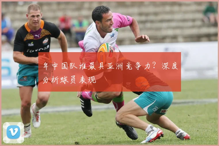 年中国队谁最具亚洲竞争力？深度分析球员表现