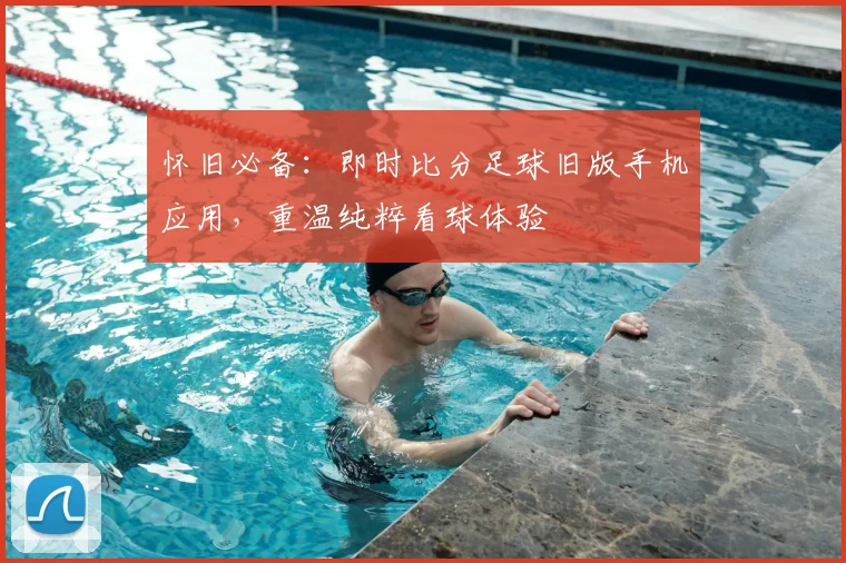 怀旧必备：即时比分足球旧版手机应用，重温纯粹看球体验