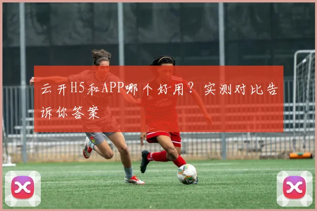 云开H5和APP哪个好用？实测对比告诉你答案