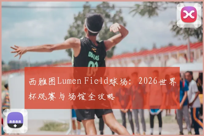 西雅图Lumen Field球场：2026世界杯观赛与场馆全攻略