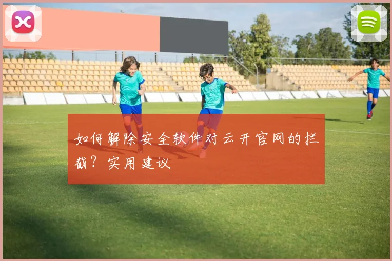 如何解除安全软件对云开官网的拦截？实用建议