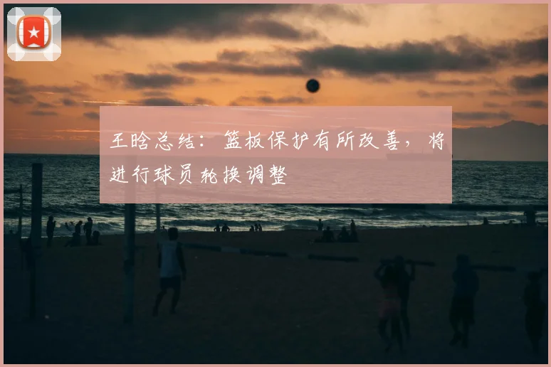 王晗总结：篮板保护有所改善，将进行球员轮换调整