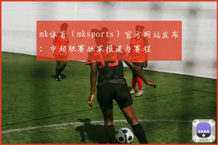 mk体育（mksports）官方网站发布：中超联赛独家报道与赛程