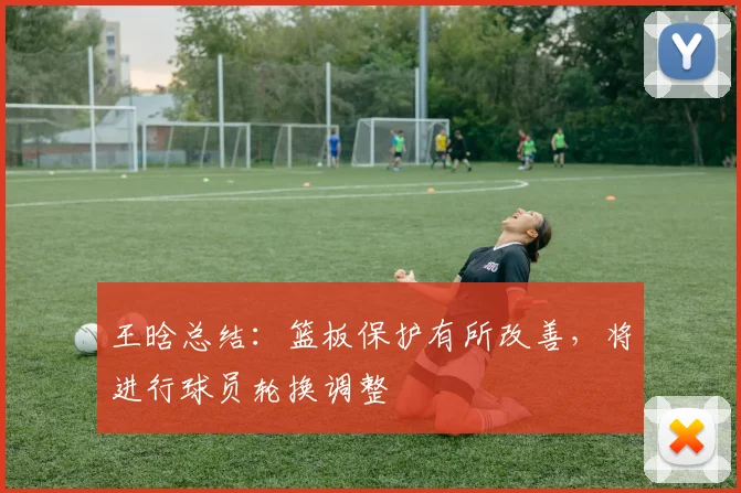 王晗总结：篮板保护有所改善，将进行球员轮换调整